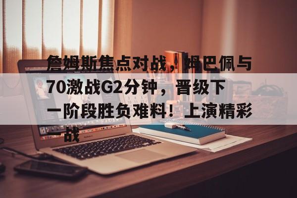 开云体育在线-詹姆斯焦点对战，姆巴佩与70激战G2分钟，晋级下一阶段胜负难料！上演精彩一战的简单介绍