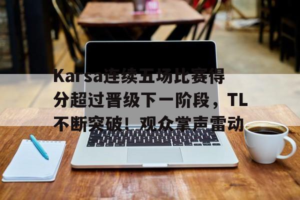 开云体育在线-关于Karsa连续五场比赛得分超过晋级下一阶段，TL不断突破！观众掌声雷动的信息