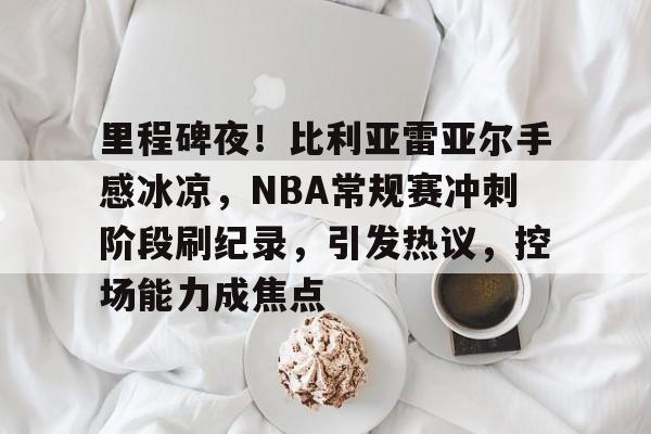 kaiyun sports-里程碑夜！比利亚雷亚尔手感冰凉，NBA常规赛冲刺阶段刷纪录，引发热议，控场能力成焦点的简单介绍