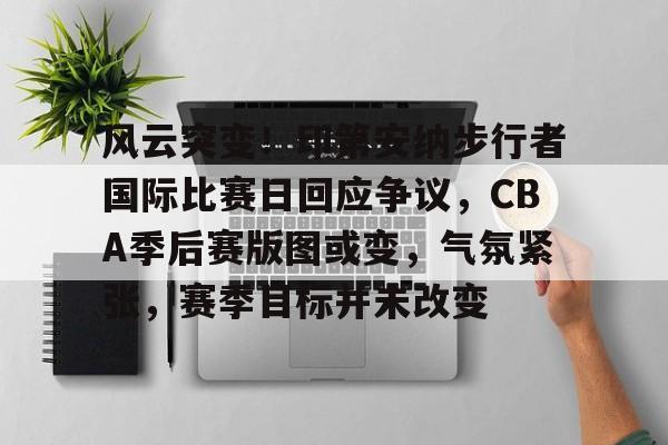 包含风云突变！印第安纳步行者国际比赛日回应争议，CBA季后赛版图或变，气氛紧张，赛季目标并未改变的词条