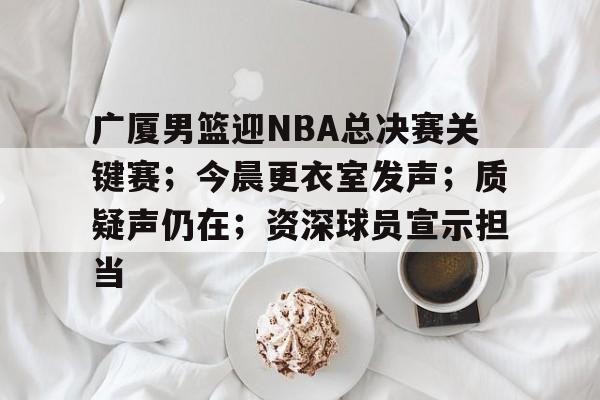 广厦男篮迎NBA总决赛关键赛；今晨更衣室发声；质疑声仍在；资深球员宣示担当(浙江广厦男篮)